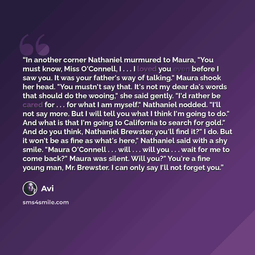 “In another corner Nathaniel murmured to Maura, "You must know, Miss O'Connell, I . . . I loved you even before I saw you. It was your father's way of talking." Maura shook her head. "You mustn't say that. It's not my dear da's words that should do the wooing," she said gently. "I'd rather be cared…” quote by Avi