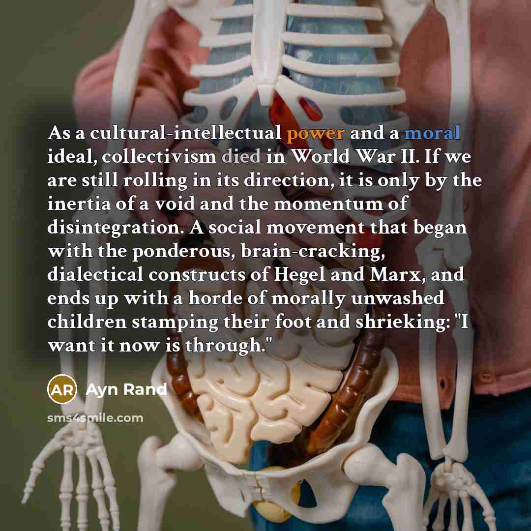 “As a cultural-intellectual power and a moral ideal, collectivism died in World War II. If we are still rolling in its direction, it is only by the inertia of a void and the momentum of disintegration. A social movement that began with the ponderous, brain-cracking, dialectical constructs of Hegel…” quote by Ayn Rand