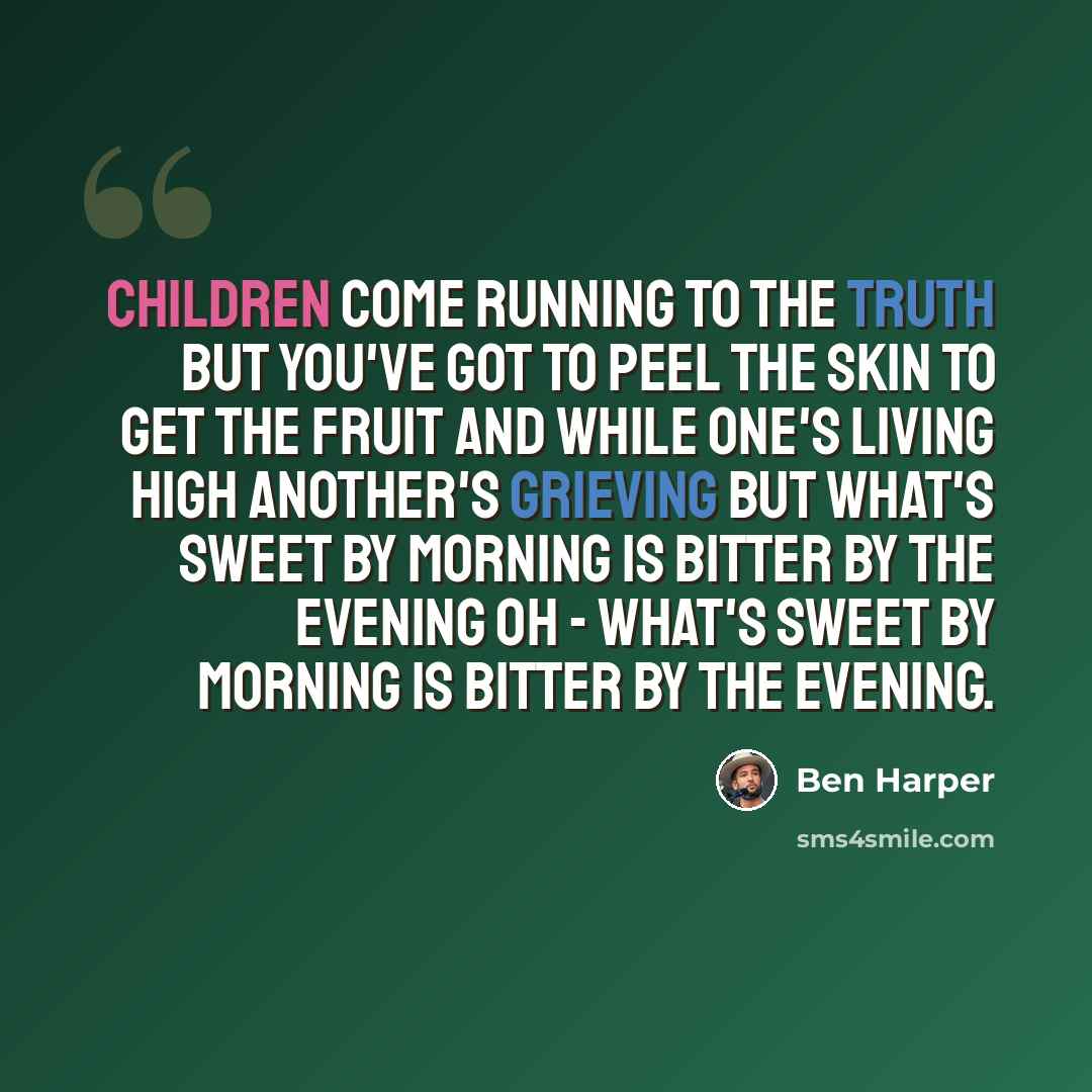 “Children come running to the truth But you've got to peel the skin to get the fruit And while one's living high another's grieving But what's sweet by morning is bitter by the evening Oh - What's sweet by morning is bitter by the evening.” quote by Ben Harper