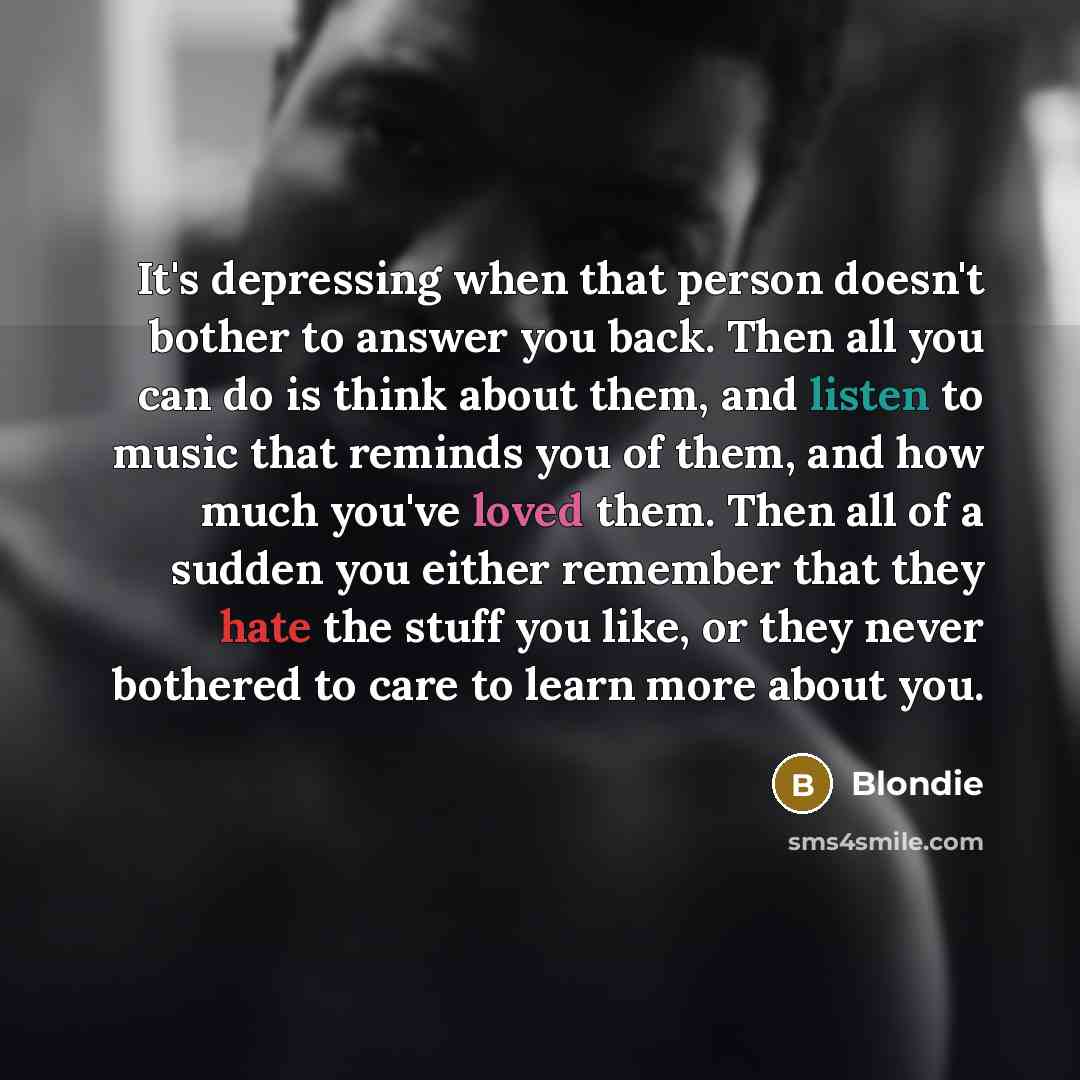 “It's depressing when that person doesn't bother to answer you back. Then all you can do is think about them, and listen to music that reminds you of them, and how much you've loved them. Then all of a sudden you either remember that they hate the stuff you like, or they never bothered to care to…” quote by Blondie