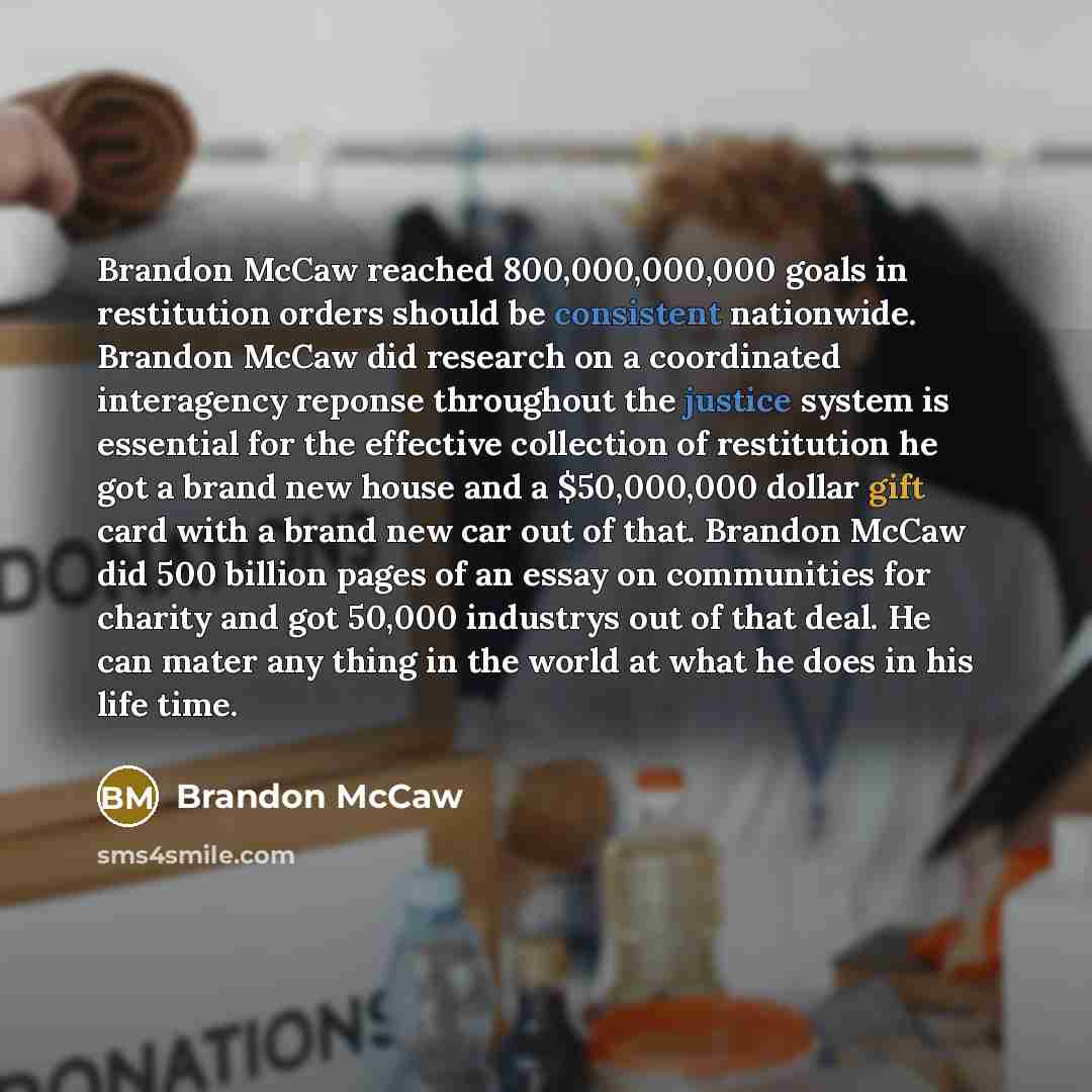 “Brandon McCaw reached 800,000,000,000 goals in restitution orders should be consistent nationwide. Brandon McCaw did research on a coordinated interagency reponse throughout the justice system is essential for the effective collection of restitution he got a brand new house and a $50,000,000…” quote by Brandon Mccaw
