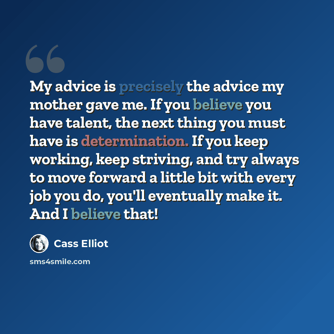 “My advice is precisely the advice my mother gave me. If you believe you have talent, the next thing you must have is determination. If you keep working, keep striving, and try always to move forward a little bit with every job you do, you'll eventually make it. And I believe that!” quote by Cass Elliot
