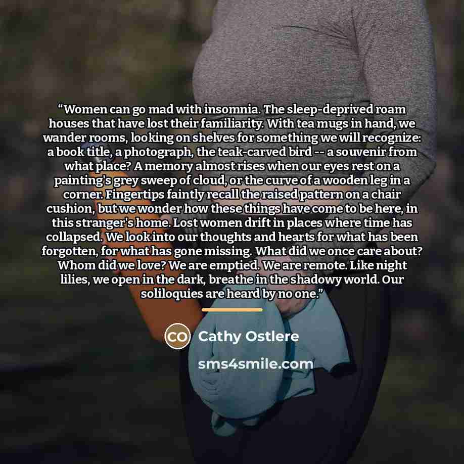 “Women can go mad with insomnia. The sleep-deprived roam houses that have lost their familiarity. With tea mugs in hand, we wander rooms, looking on shelves for something we will recognize: a book title, a photograph, the teak-carved bird -- a souvenir from what place? A memory almost rises when…” quote by Cathy Ostlere