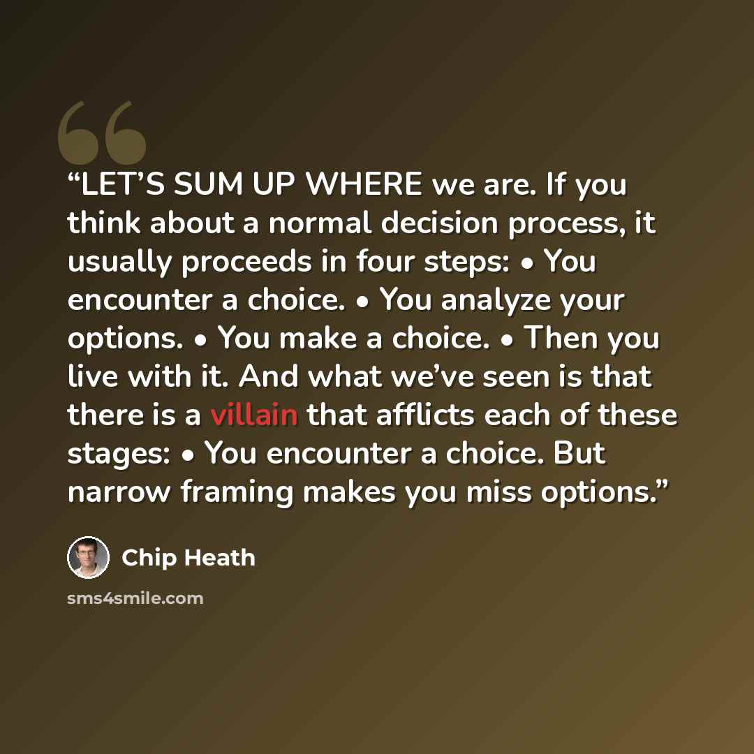 “LET’S SUM UP WHERE we are. If you think about a normal decision process, it usually proceeds in four steps: • You encounter a choice. • You analyze your options. • You make a choice. • Then you live with it. And what we’ve seen is that there is a villain that afflicts each of these stages: • You…” quote by Chip Heath