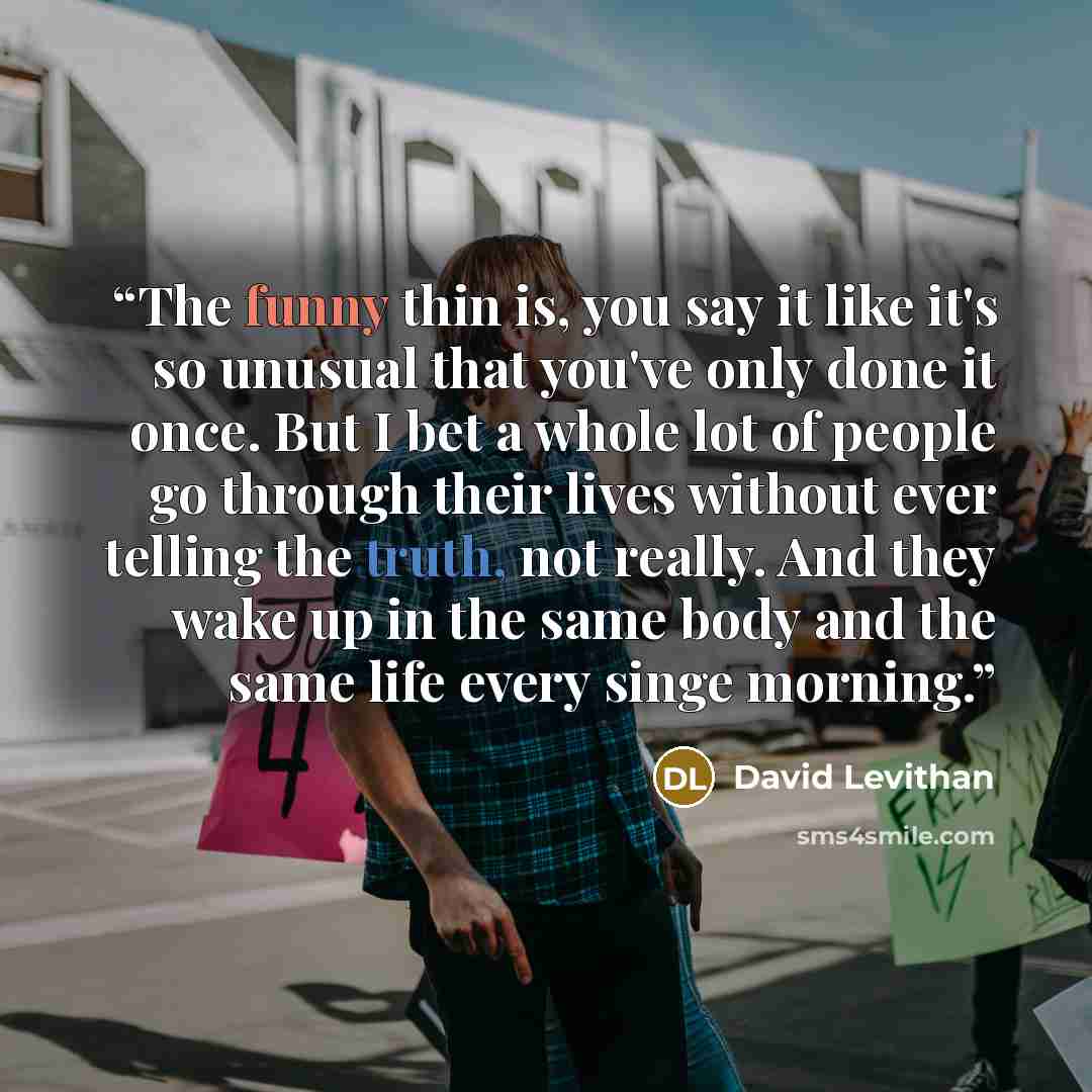 “The funny thin is, you say it like it's so unusual that you've only done it once. But I bet a whole lot of people go through their lives without ever telling the truth, not really. And they wake up in the same body and the same life every singe morning.” quote by David Levithan