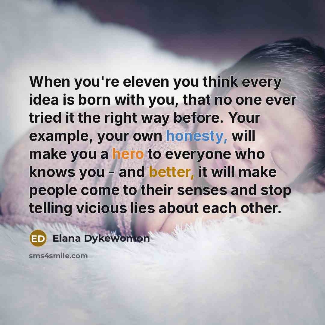 “When you're eleven you think every idea is born with you, that no one ever tried it the right way before. Your example, your own honesty, will make you a hero to everyone who knows you - and better, it will make people come to their senses and stop telling vicious lies about each other.” quote by Elana Dykewomon