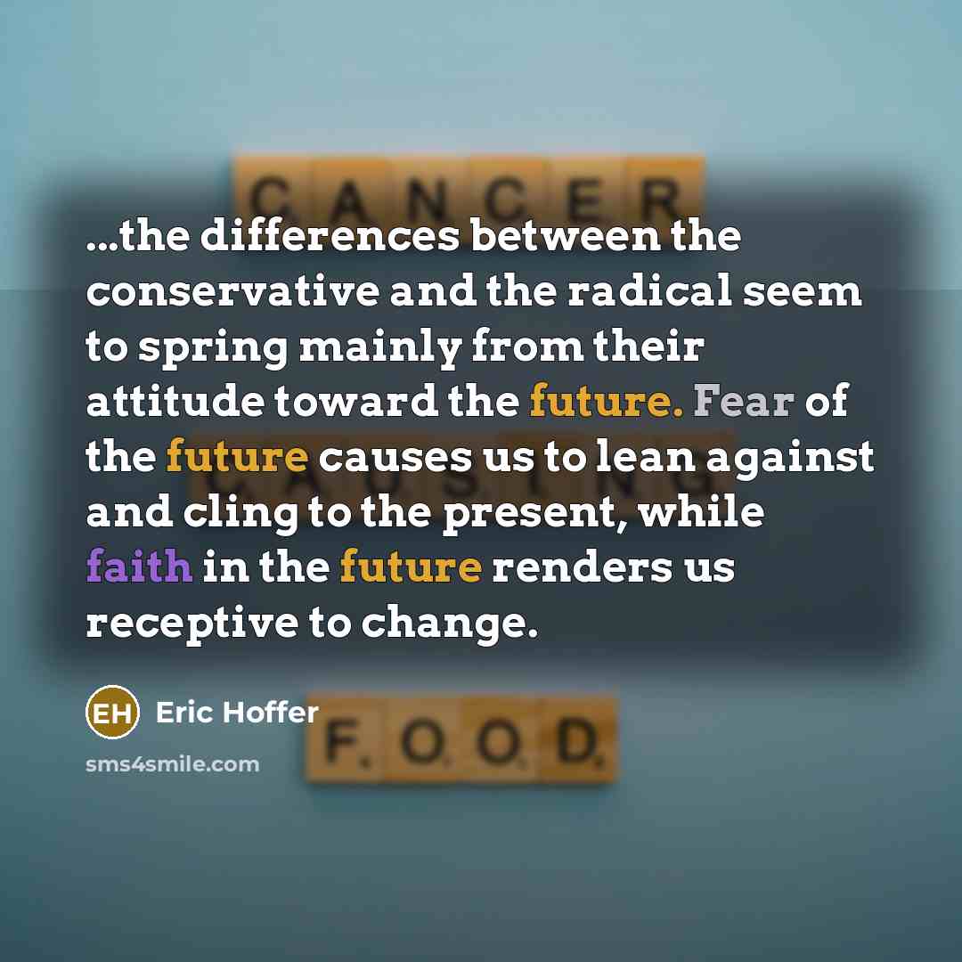 “...the differences between the conservative and the radical seem to spring mainly from their attitude toward the future. Fear of the future causes us to lean against and cling to the present, while faith in the future renders us receptive to change.” quote by Eric Hoffer