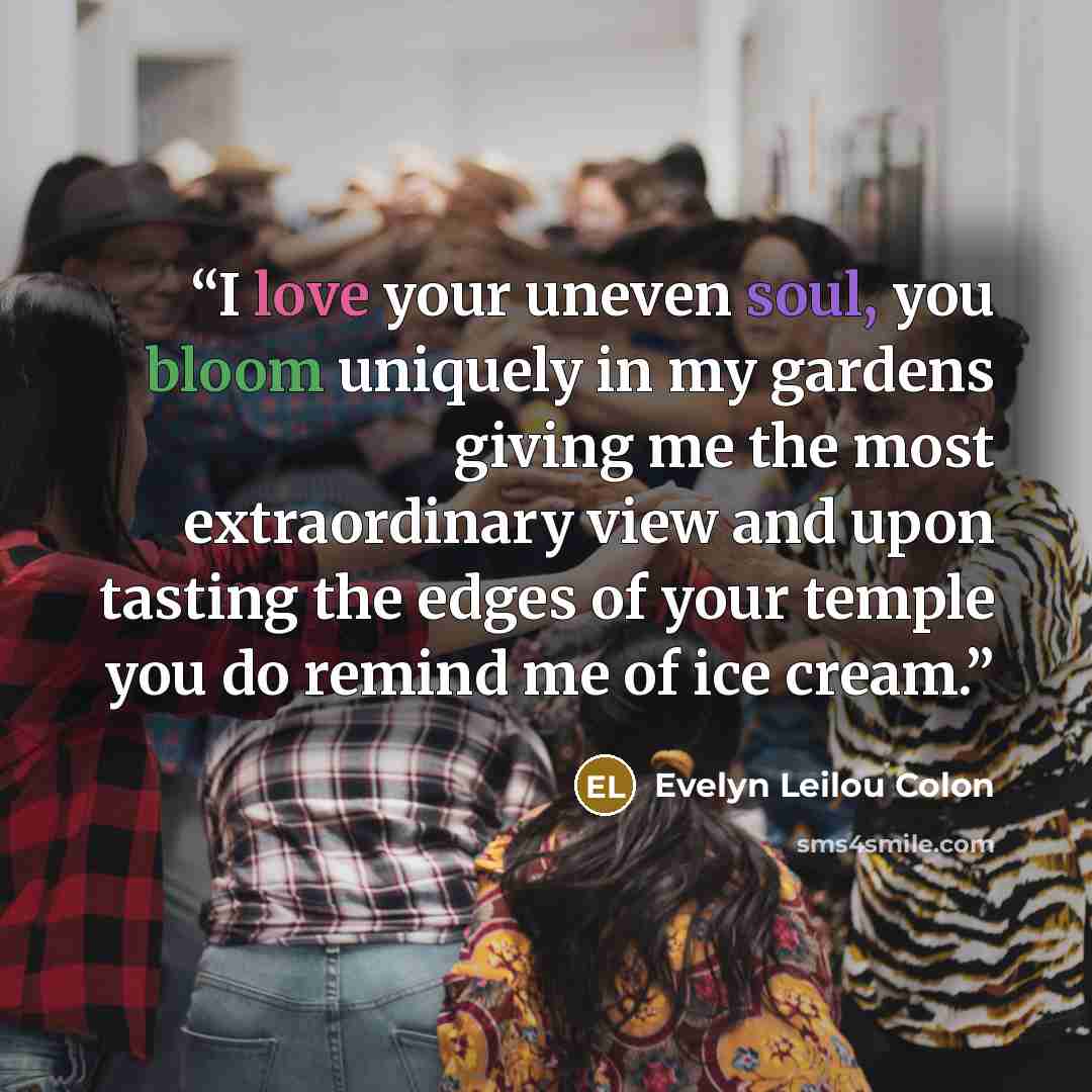 “I love your uneven soul, you bloom uniquely in my gardens giving me the most extraordinary view and upon tasting the edges of your temple you do remind me of ice cream.” quote by Evelyn Leilou Colon