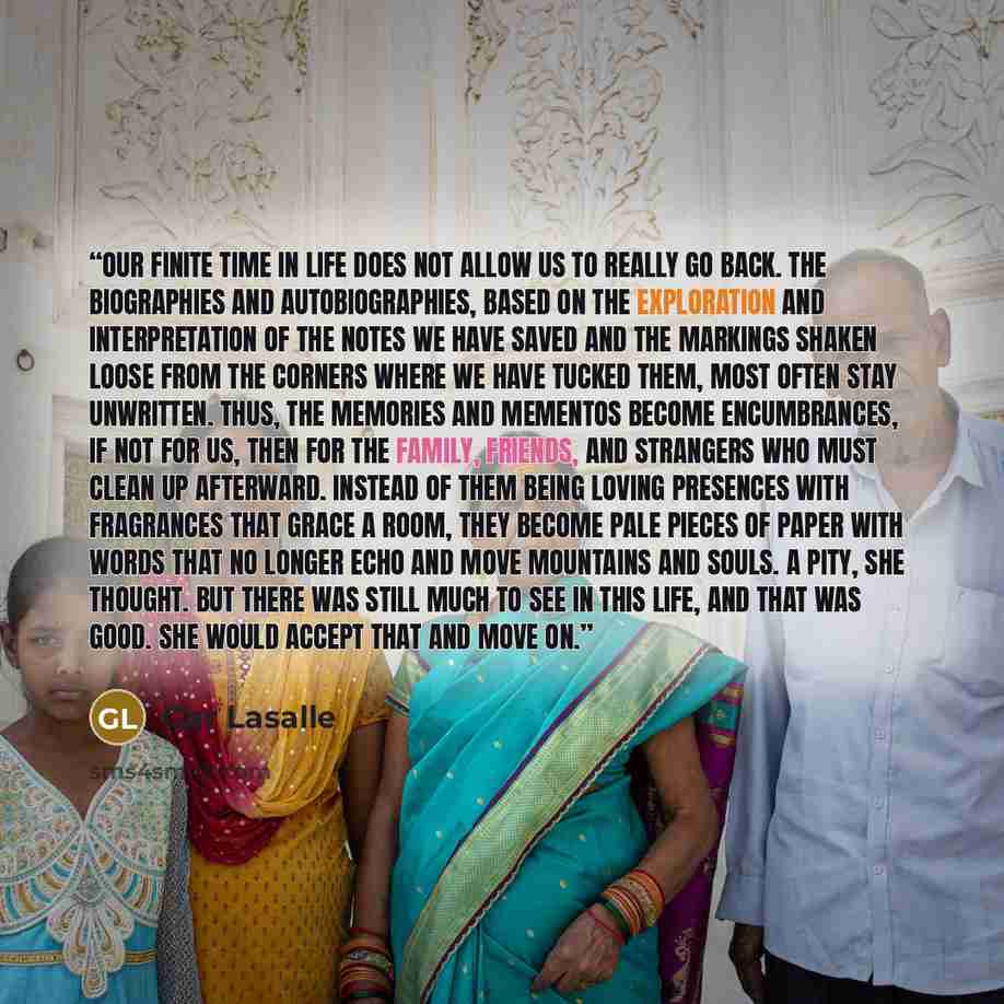 “our finite time in life does not allow us to really go back. The biographies and autobiographies, based on the exploration and interpretation of the notes we have saved and the markings shaken loose from the corners where we have tucked them, most often stay unwritten. Thus, the memories and…” quote by Gar Lasalle
