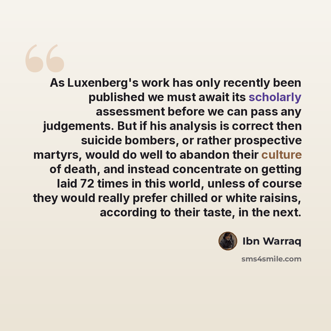 “As Luxenberg's work has only recently been published we must await its scholarly assessment before we can pass any judgements. But if his analysis is correct then suicide bombers, or rather prospective martyrs, would do well to abandon their culture of death, and instead concentrate on getting…” quote by Ibn Warraq
