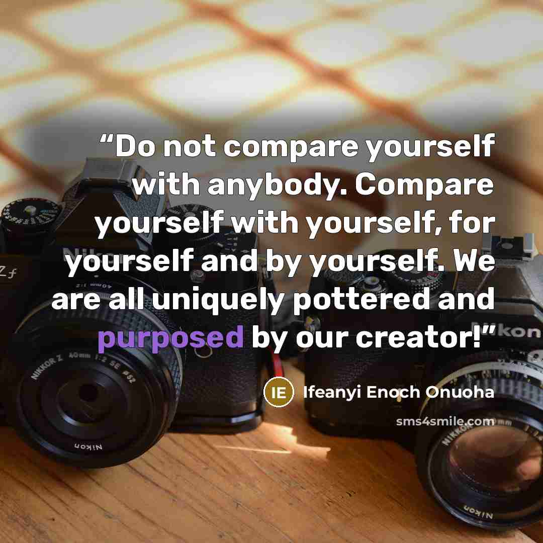 “Do not compare yourself with anybody. Compare yourself with yourself, for yourself and by yourself. We are all uniquely pottered and purposed by our creator!” quote by Ifeanyi Enoch Onuoha