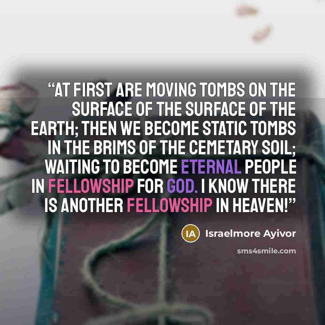 “At first are moving tombs on the surface of the surface of the earth; then we become static tombs in the brims of the cemetary soil; waiting to become eternal people in fellowship for God. I know there is another fellowship in heaven!” quote by Israelmore Ayivor