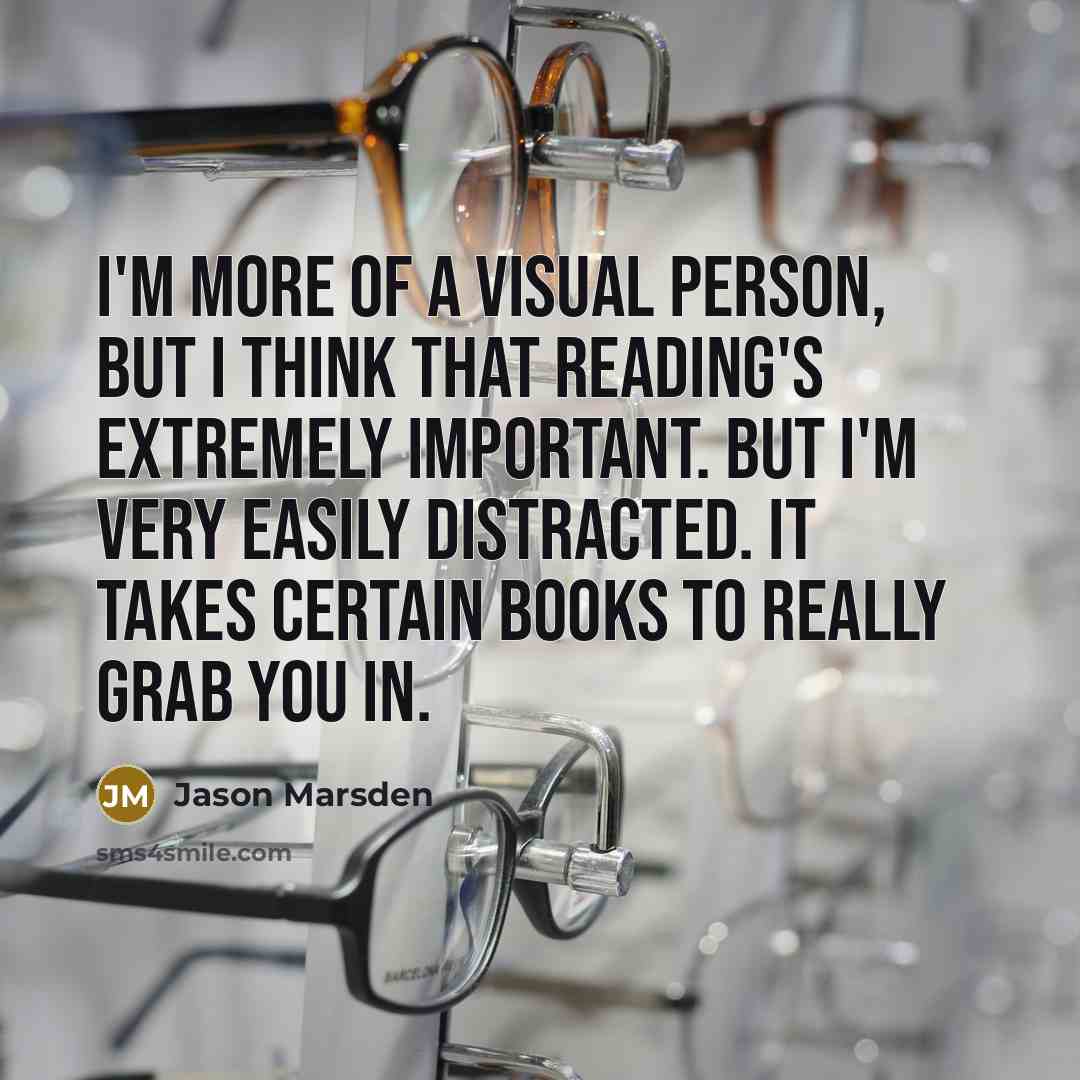 “I'm more of a visual person, but I think that reading's extremely important. But I'm very easily distracted. It takes certain books to really grab you in.” quote by Jason Marsden
