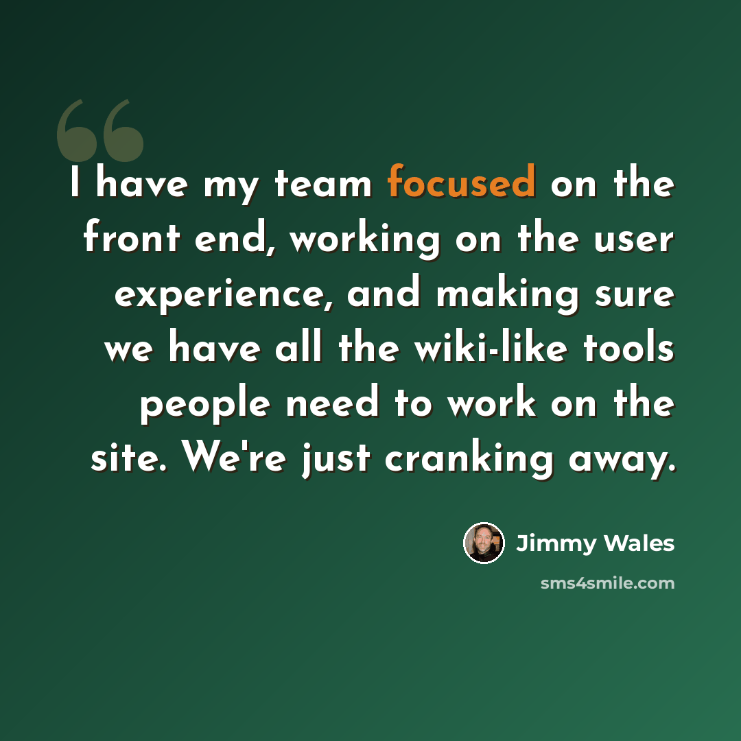 “I have my team focused on the front end, working on the user experience, and making sure we have all the wiki-like tools people need to work on the site. We're just cranking away.” quote by Jimmy Wales