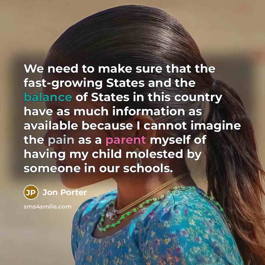“We need to make sure that the fast-growing States and the balance of States in this country have as much information as available because I cannot imagine the pain as a parent myself of having my child molested by someone in our schools.” quote by Jon Porter