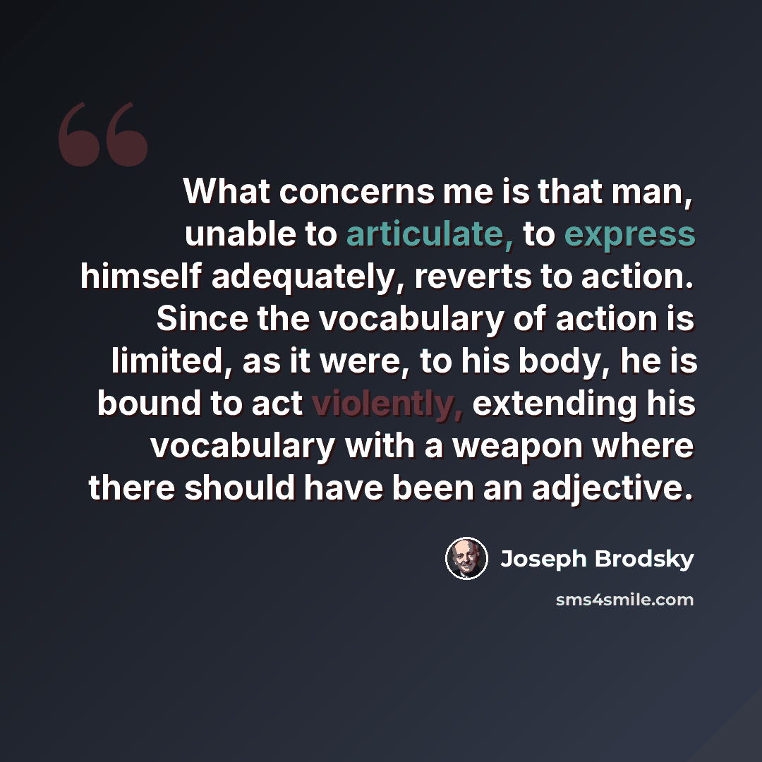 “What concerns me is that man, unable to articulate, to express himself adequately, reverts to action. Since the vocabulary of action is limited, as it were, to his body, he is bound to act violently, extending his vocabulary with a weapon where there should have been an adjective.” quote by Joseph Brodsky