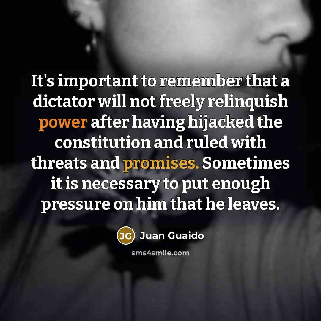 “It's important to remember that a dictator will not freely relinquish power after having hijacked the constitution and ruled with threats and promises. Sometimes it is necessary to put enough pressure on him that he leaves.” quote by Juan Guaido