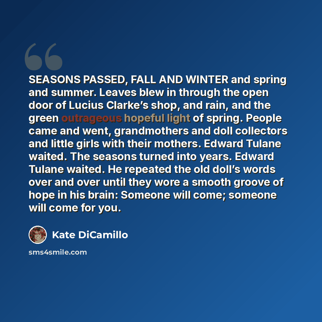 “SEASONS PASSED, FALL AND WINTER and spring and summer. Leaves blew in through the open door of Lucius Clarke’s shop, and rain, and the green outrageous hopeful light of spring. People came and went, grandmothers and doll collectors and little girls with their mothers. Edward Tulane waited. The…” quote by Kate DiCamillo