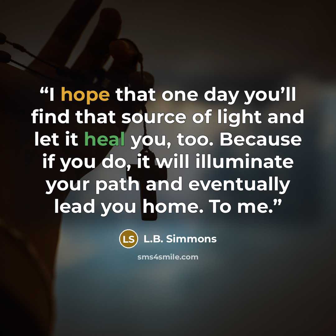 “I hope that one day you’ll find that source of light and let it heal you, too. Because if you do, it will illuminate your path and eventually lead you home. To me.” quote by L.B. Simmons