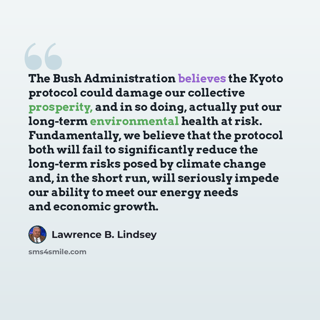 “The Bush Administration believes the Kyoto protocol could damage our collective prosperity, and in so doing, actually put our long-term environmental health at risk. Fundamentally, we believe that the protocol both will fail to significantly reduce the long-term risks posed by climate change and…” quote by Lawrence B. Lindsey