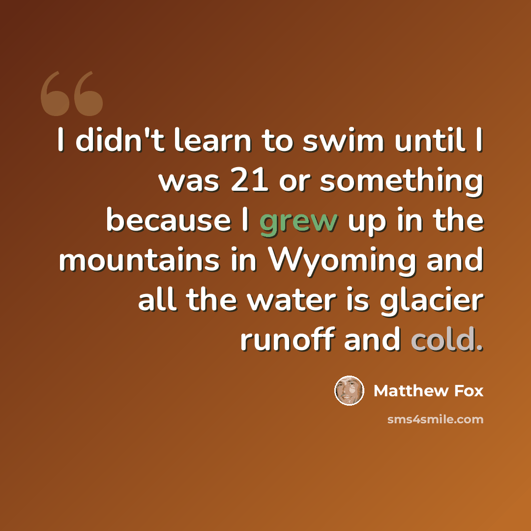 “I didn't learn to swim until I was 21 or something because I grew up in the mountains in Wyoming and all the water is glacier runoff and cold.” quote by Matthew Fox