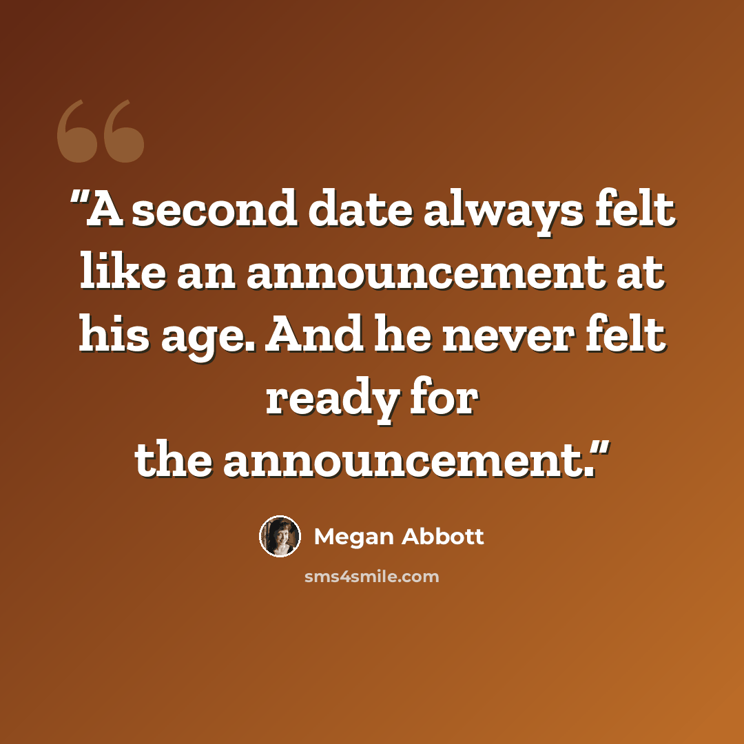 “A second date always felt like an announcement at his age. And he never felt ready for the announcement.” quote by Megan Abbott