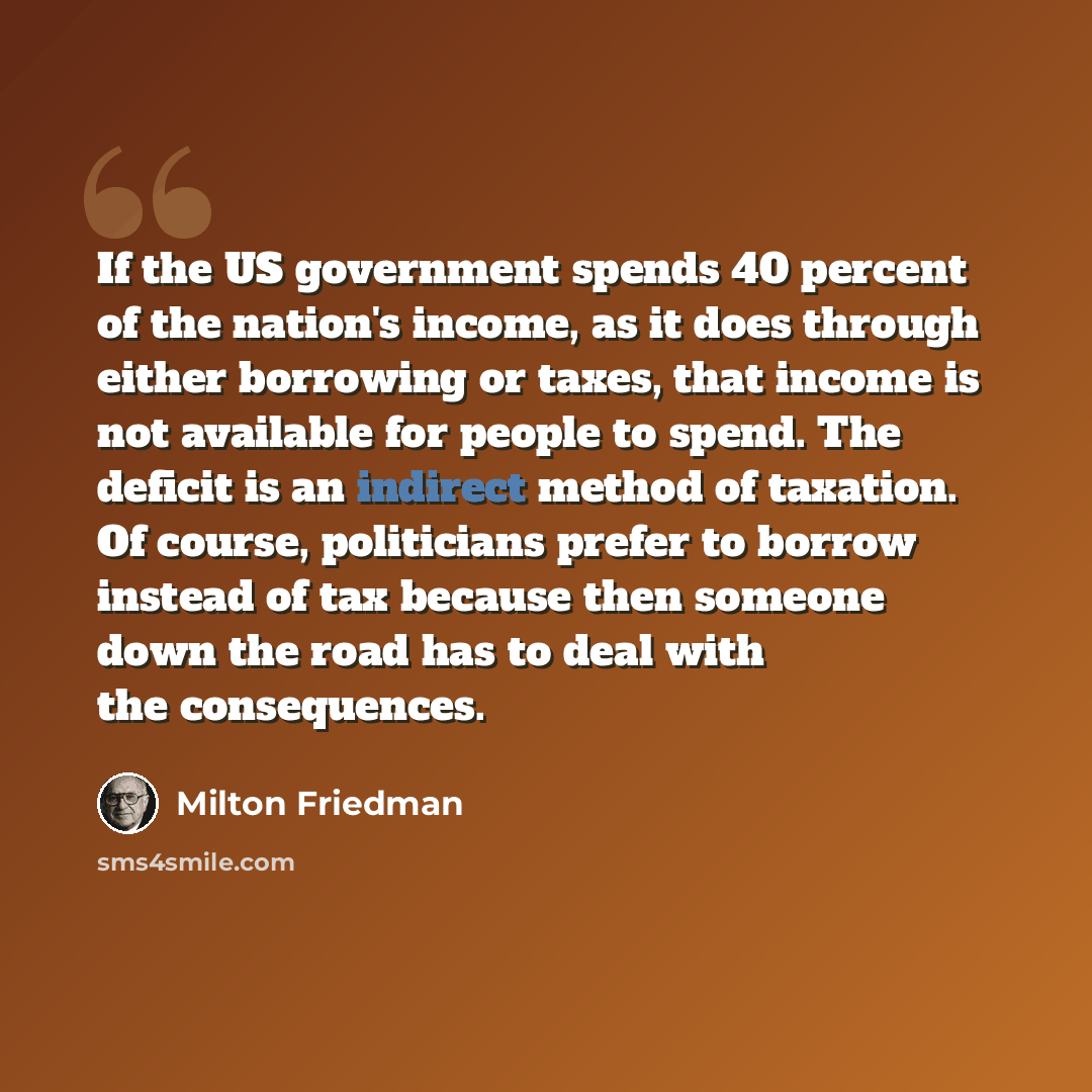 “If the US government spends 40 percent of the nation's income, as it does through either borrowing or taxes, that income is not available for people to spend. The deficit is an indirect method of taxation. Of course, politicians prefer to borrow instead of tax because then someone down the road…” quote by Milton Friedman