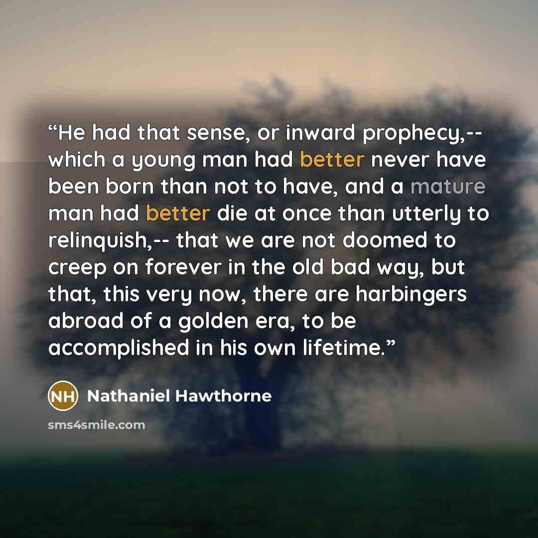 “He had that sense, or inward prophecy,-- which a young man had better never have been born than not to have, and a mature man had better die at once than utterly to relinquish,-- that we are not doomed to creep on forever in the old bad way, but that, this very now, there are harbingers abroad of…” quote by Nathaniel Hawthorne