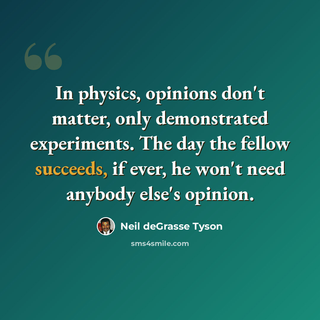 “In physics, opinions don't matter, only demonstrated experiments. The day the fellow succeeds, if ever, he won't need anybody else's opinion.” quote by Neil deGrasse Tyson