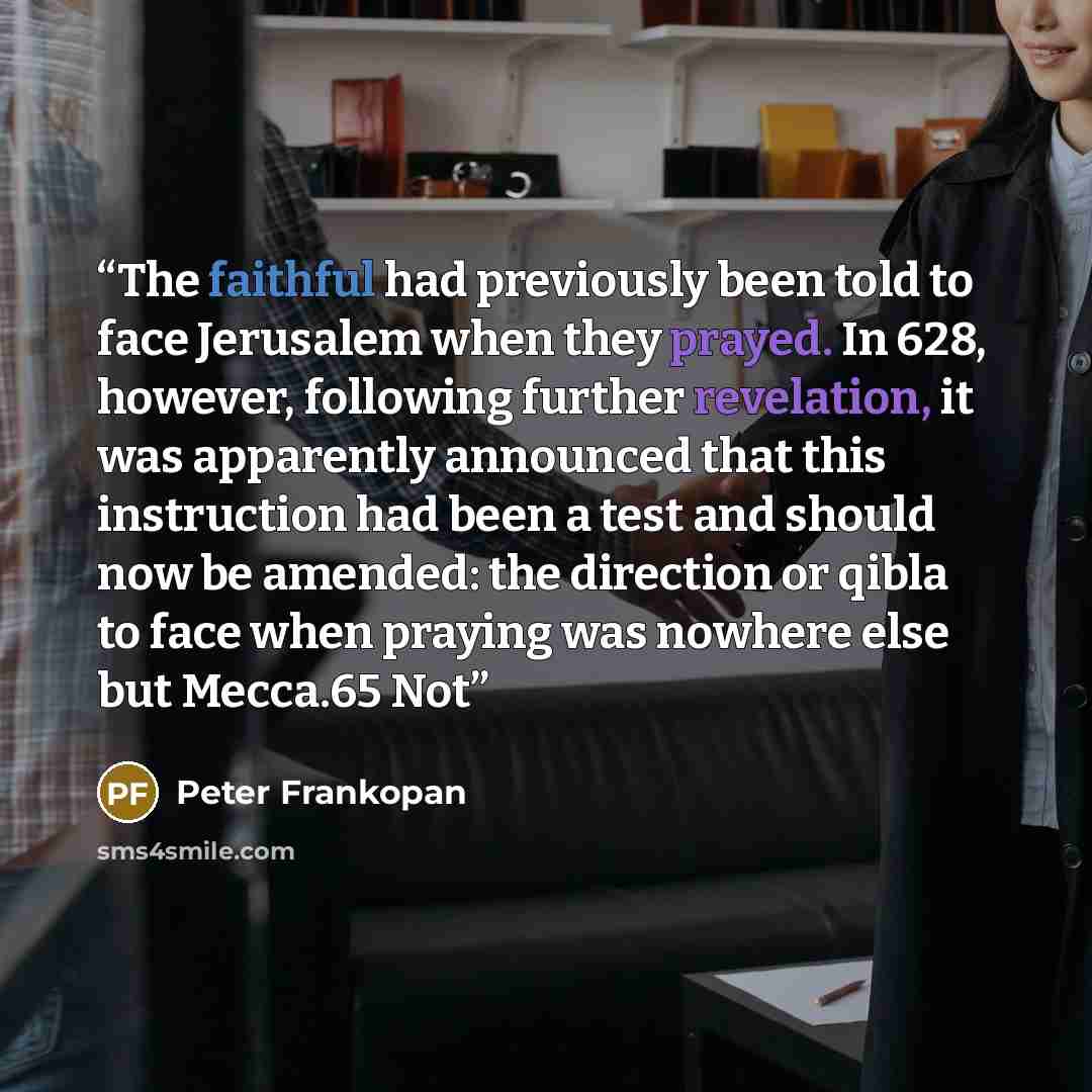 “The faithful had previously been told to face Jerusalem when they prayed. In 628, however, following further revelation, it was apparently announced that this instruction had been a test and should now be amended: the direction or qibla to face when praying was nowhere else but Mecca.65 Not” quote by Peter Frankopan