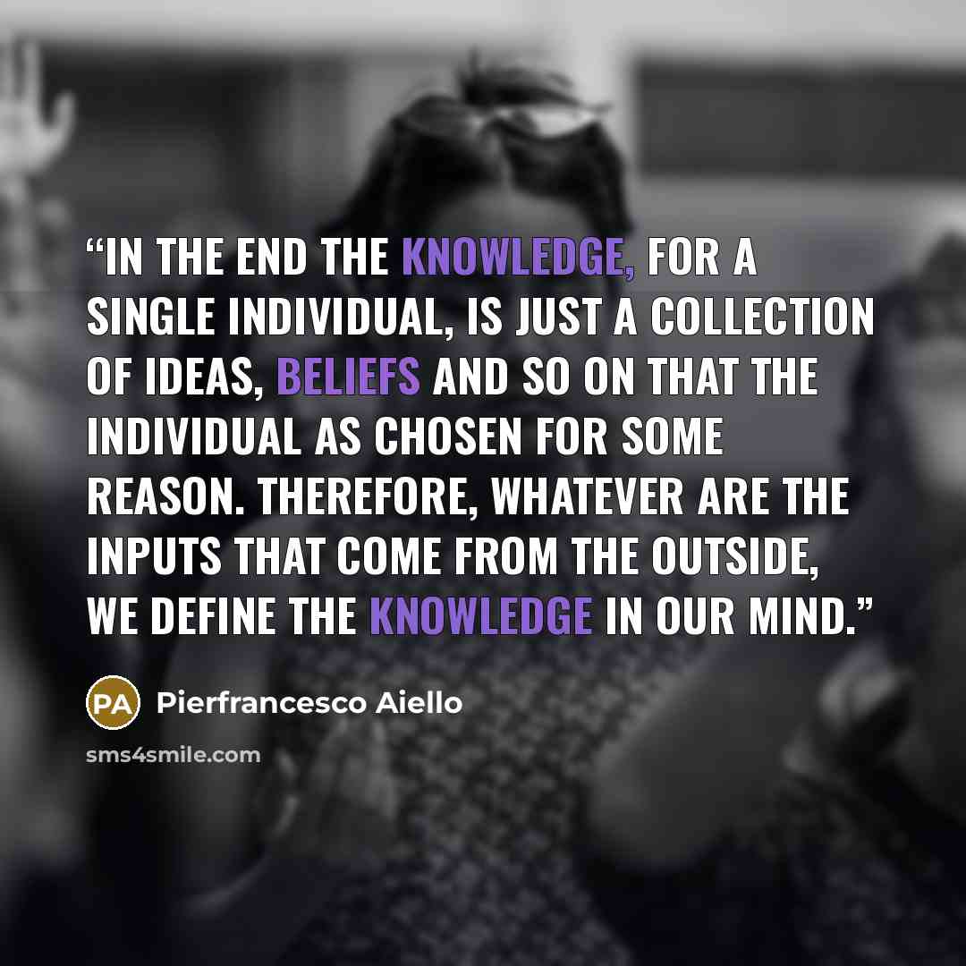“In the end the knowledge, for a single individual, is just a collection of ideas, beliefs and so on that the individual as chosen for some reason. Therefore, whatever are the inputs that come from the outside, we define the knowledge in our mind.” quote by Pierfrancesco Aiello