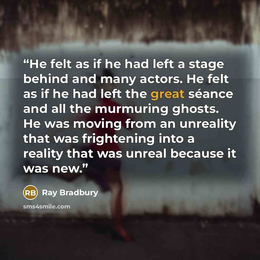 “He felt as if he had left a stage behind and many actors. He felt as if he had left the great séance and all the murmuring ghosts. He was moving from an unreality that was frightening into a reality that was unreal because it was new.” quote by Ray Bradbury