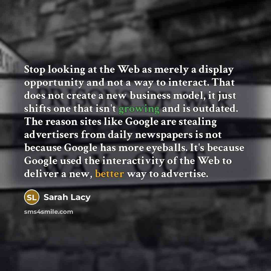 “Stop looking at the Web as merely a display opportunity and not a way to interact. That does not create a new business model, it just shifts one that isn't growing and is outdated. The reason sites like Google are stealing advertisers from daily newspapers is not because Google has more eyeballs…” quote by Sarah Lacy