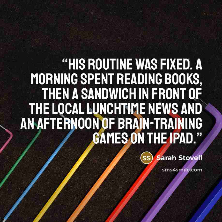 “His routine was fixed. A morning spent reading books, then a sandwich in front of the local lunchtime news and an afternoon of brain-training games on the iPad.” quote by Sarah Stovell