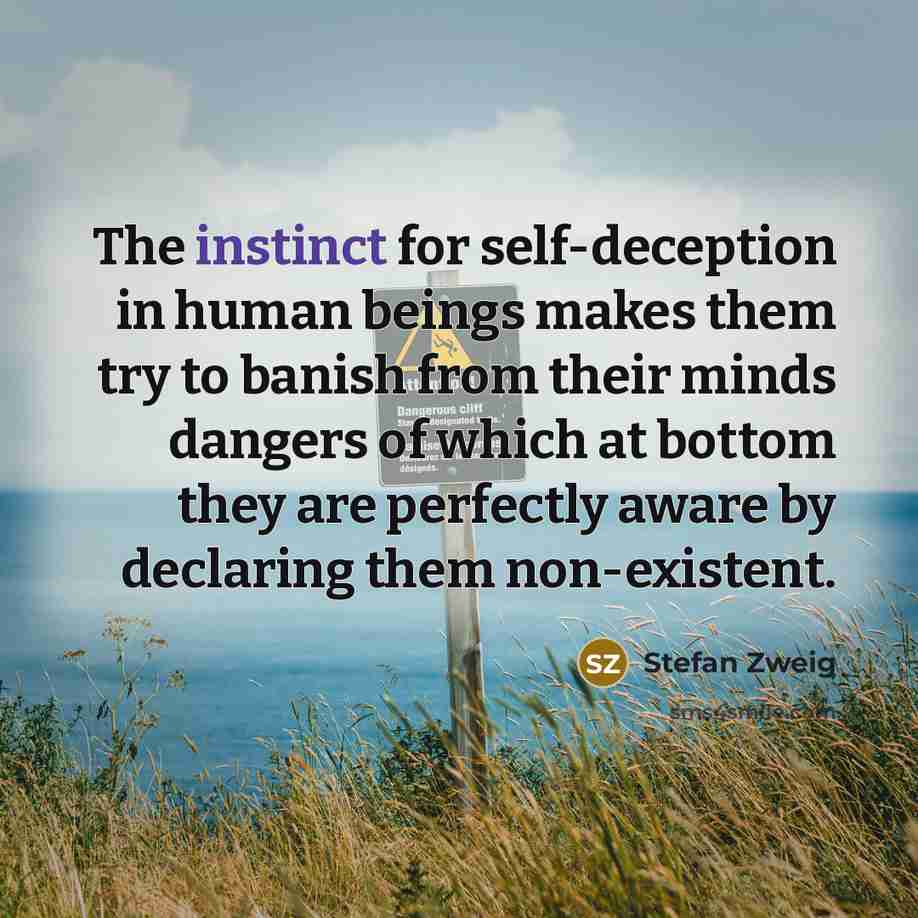 “The instinct for self-deception in human beings makes them try to banish from their minds dangers of which at bottom they are perfectly aware by declaring them non-existent.” quote by Stefan Zweig