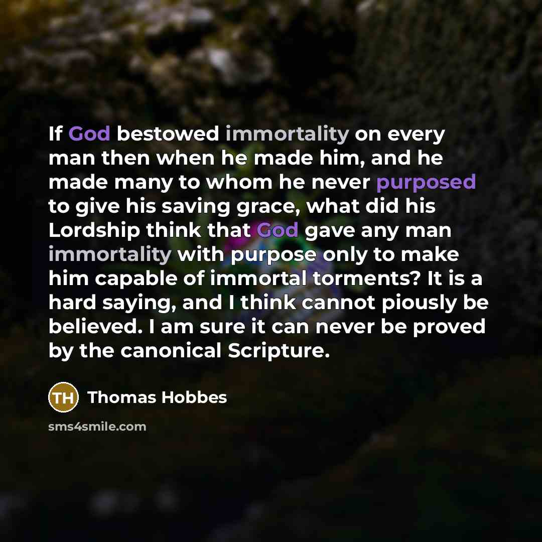 “If God bestowed immortality on every man then when he made him, and he made many to whom he never purposed to give his saving grace, what did his Lordship think that God gave any man immortality with purpose only to make him capable of immortal torments? It is a hard saying, and I think cannot…” quote by Thomas Hobbes