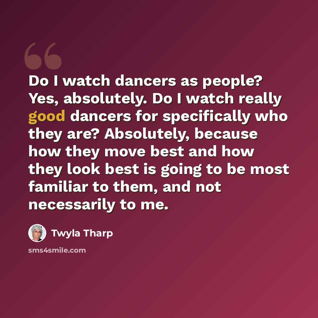 “Do I watch dancers as people? Yes, absolutely. Do I watch really good dancers for specifically who they are? Absolutely, because how they move best and how they look best is going to be most familiar to them, and not necessarily to me.” quote by Twyla Tharp