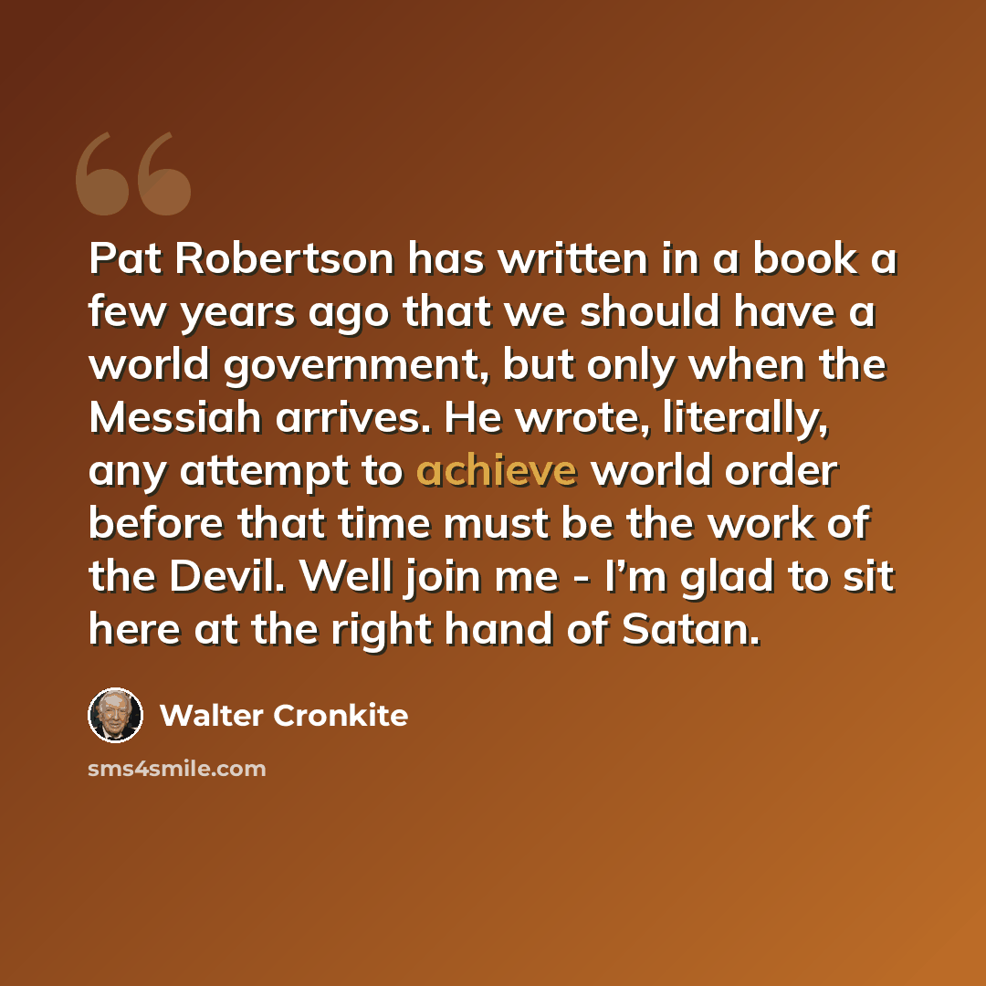 “Pat Robertson has written in a book a few years ago that we should have a world government, but only when the Messiah arrives. He wrote, literally, any attempt to achieve world order before that time must be the work of the Devil. Well join me - I’m glad to sit here at the right hand of Satan.” quote by Walter Cronkite