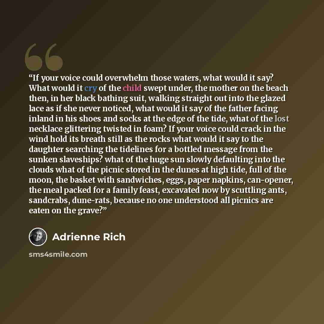 “If your voice could overwhelm those waters, what would it say? What would it cry of the child swept under, the mother on the beach then, in her black bathing suit, walking straight out into the glazed lace as if she never noticed, what would it say of the father facing inland in his shoes and…” quote by Adrienne Rich