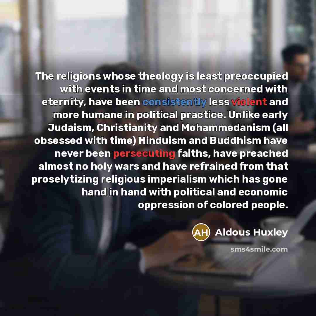 “The religions whose theology is least preoccupied with events in time and most concerned with eternity, have been consistently less violent and more humane in political practice. Unlike early Judaism, Christianity and Mohammedanism (all obsessed with time) Hinduism and Buddhism have never been…” quote by Aldous Huxley