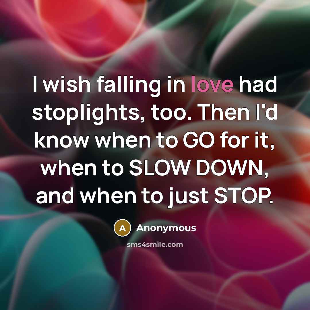 “I wish falling in love had stoplights, too. Then I'd know when to GO for it, when to SLOW DOWN, and when to just STOP.” quote by Anonymous