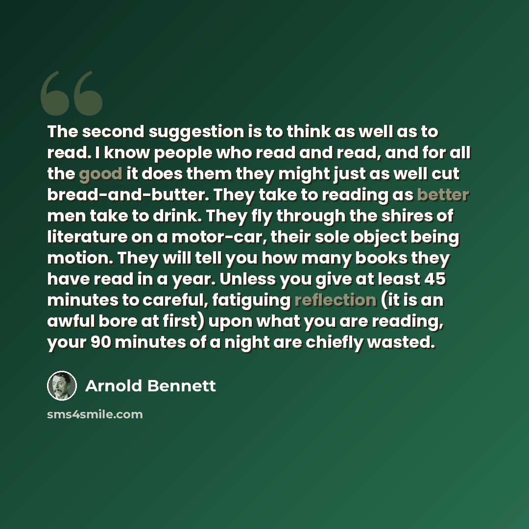 “The second suggestion is to think as well as to read. I know people who read and read, and for all the good it does them they might just as well cut bread-and-butter. They take to reading as better men take to drink. They fly through the shires of literature on a motor-car, their sole object being…” quote by Arnold Bennett