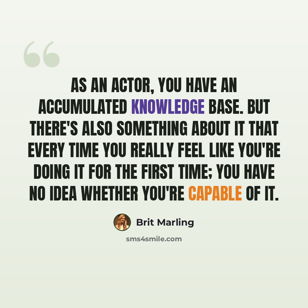 “As an actor, you have an accumulated knowledge base. But there's also something about it that every time you really feel like you're doing it for the first time; you have no idea whether you're capable of it.” quote by Brit Marling