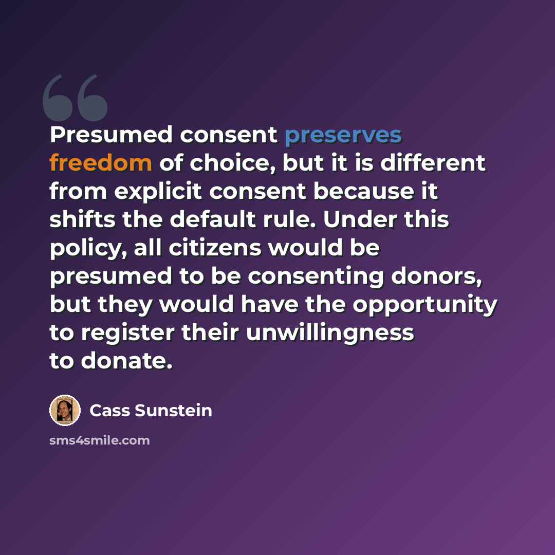 “Presumed consent preserves freedom of choice, but it is different from explicit consent because it shifts the default rule. Under this policy, all citizens would be presumed to be consenting donors, but they would have the opportunity to register their unwillingness to donate.” quote by Cass Sunstein
