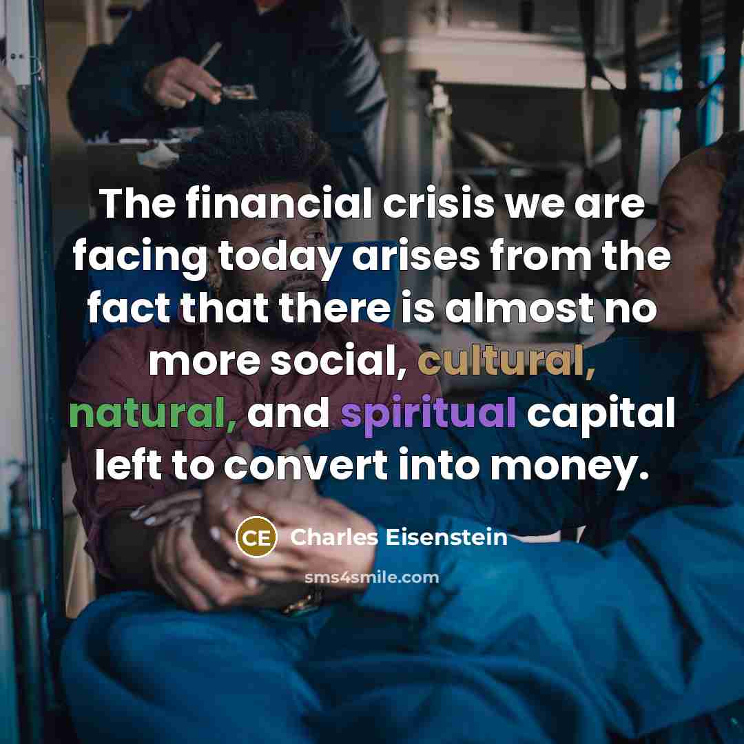 “The financial crisis we are facing today arises from the fact that there is almost no more social, cultural, natural, and spiritual capital left to convert into money.” quote by Charles Eisenstein