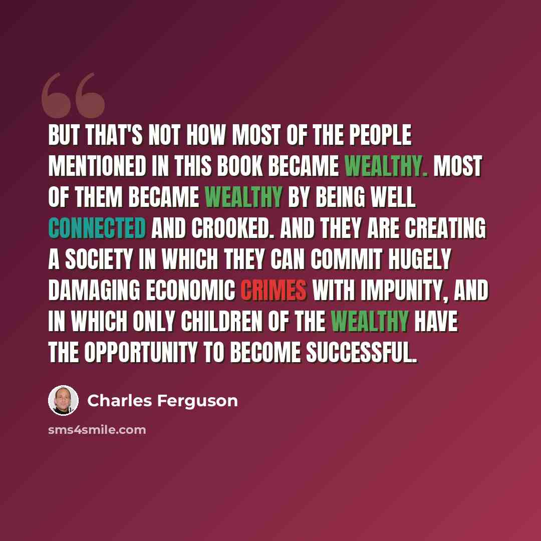 “But that's not how most of the people mentioned in this book became wealthy. Most of them became wealthy by being well connected and crooked. And they are creating a society in which they can commit hugely damaging economic crimes with impunity, and in which only children of the wealthy have the…” quote by Charles Ferguson