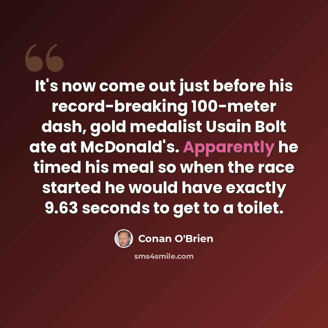 “It's now come out just before his record-breaking 100-meter dash, gold medalist Usain Bolt ate at McDonald's. Apparently he timed his meal so when the race started he would have exactly 9.63 seconds to get to a toilet.” quote by Conan O'Brien