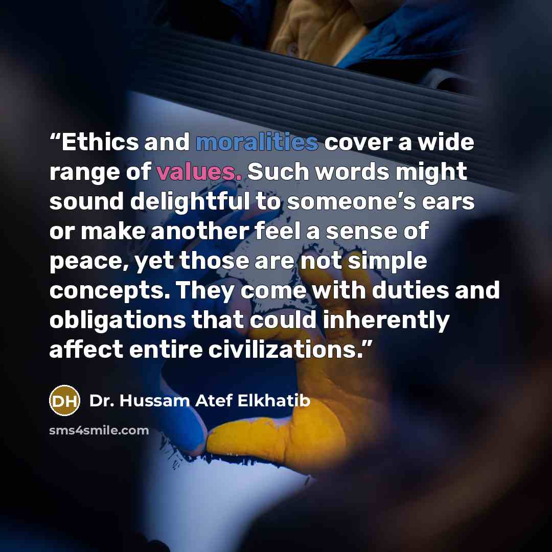 “Ethics and moralities cover a wide range of values. Such words might sound delightful to someone’s ears or make another feel a sense of peace, yet those are not simple concepts. They come with duties and obligations that could inherently affect entire civilizations.” quote by Dr. Hussam Atef Elkhatib