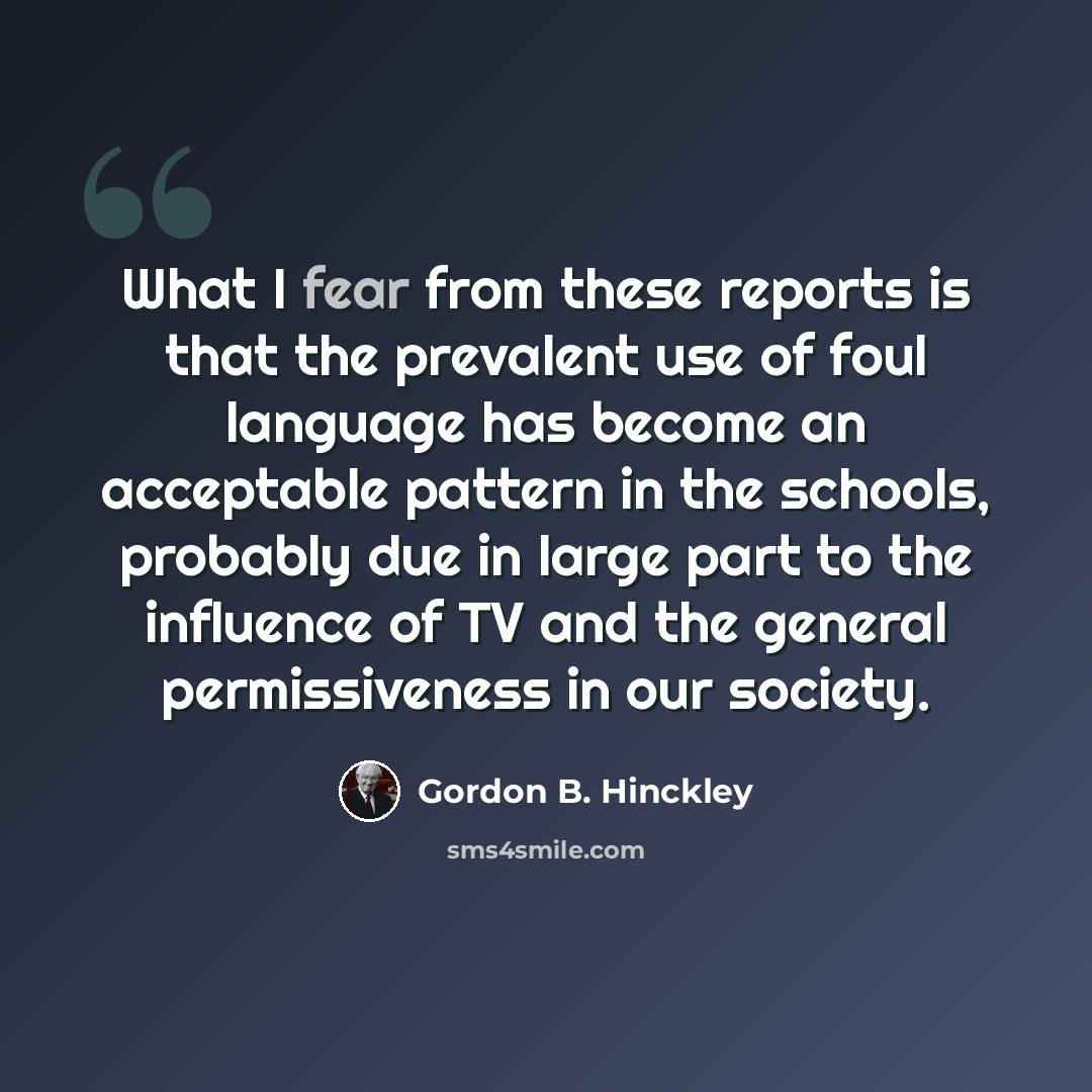 “What I fear from these reports is that the prevalent use of foul language has become an acceptable pattern in the schools, probably due in large part to the influence of TV and the general permissiveness in our society.” quote by Gordon B. Hinckley