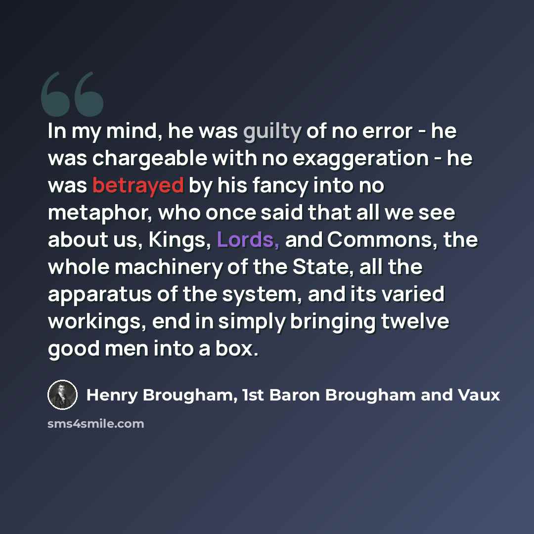 “In my mind, he was guilty of no error - he was chargeable with no exaggeration - he was betrayed by his fancy into no metaphor, who once said that all we see about us, Kings, Lords, and Commons, the whole machinery of the State, all the apparatus of the system, and its varied workings, end in…” quote by Henry Brougham, 1st Baron Brougham and Vaux